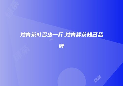 炒青茶叶多少一斤,炒青绿茶知名品牌