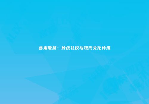 客来敬茶：传统礼仪与现代文化传承