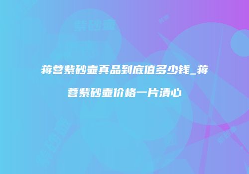 蒋蓉紫砂壶真品到底值多少钱_蒋蓉紫砂壶价格一片清心