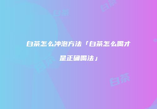 白茶怎么冲泡方法「白茶怎么喝才是正确喝法」
