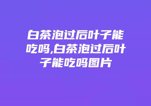 白茶泡过后叶子能吃吗,白茶泡过后叶子能吃吗图片