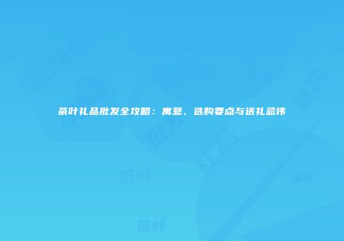 茶叶礼品批发全攻略：寓意、选购要点与送礼忌讳