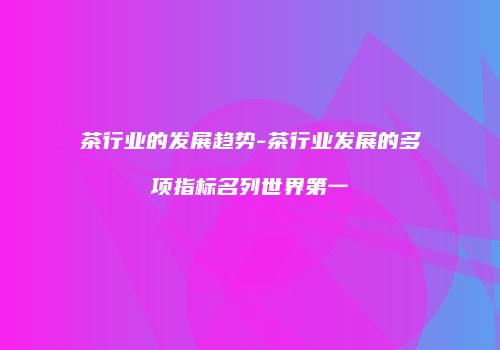 茶行业的发展趋势-茶行业发展的多项指标名列世界第一