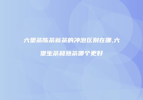 六堡茶陈茶新茶的冲泡区别在哪,六堡生茶和熟茶哪个更好