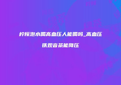 柠檬泡水喝高血压人能喝吗_高血压铁观音茶能降压