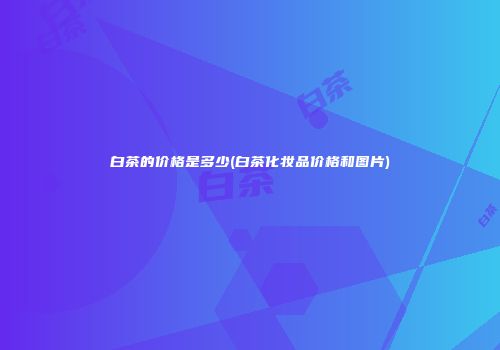 白茶的价格是多少(白茶化妆品价格和图片)