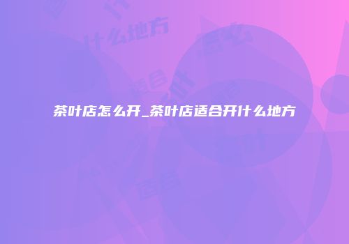 茶叶店怎么开_茶叶店适合开什么地方