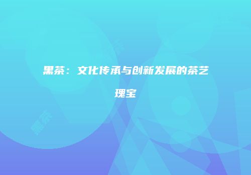 黑茶：文化传承与创新发展的茶艺瑰宝