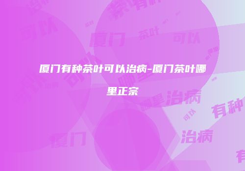 厦门有种茶叶可以治病-厦门茶叶哪里正宗
