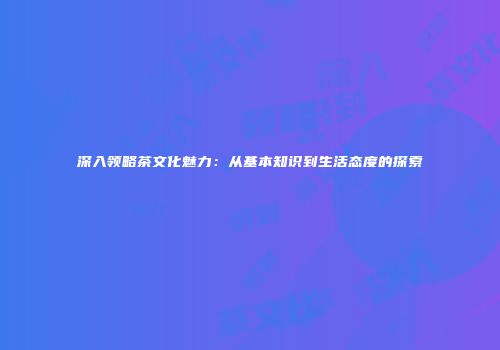 深入领略茶文化魅力：从基本知识到生活态度的探索