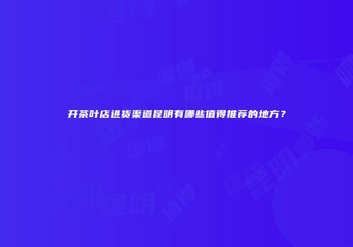 开茶叶店进货渠道昆明有哪些值得推荐的地方？