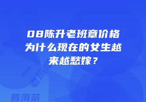 08陈升老班章价格为什么现在的女生越来越愁嫁？