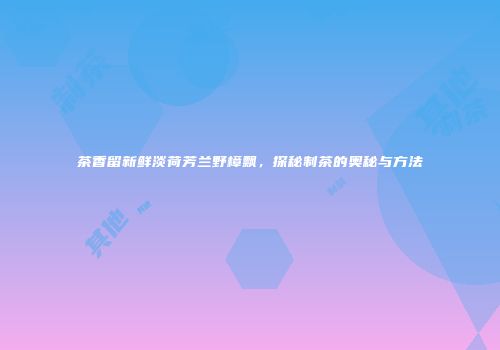 茶香留新鲜淡荷芳兰野樟飘，探秘制茶的奥秘与方法