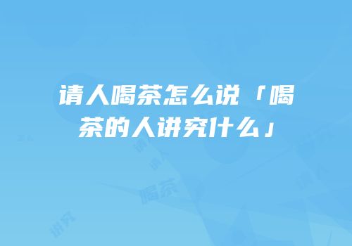 请人喝茶怎么说「喝茶的人讲究什么」