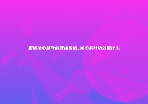 解读沁心茶叶的健康价值_沁心茶叶功效是什么