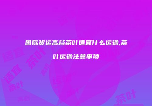 国际货运高档茶叶适宜什么运输,茶叶运输注意事项