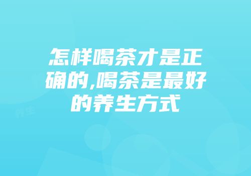 怎样喝茶才是正确的,喝茶是最好的养生方式