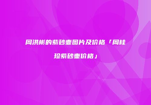 周洪彬的紫砂壶图片及价格「周桂珍紫砂壶价格」