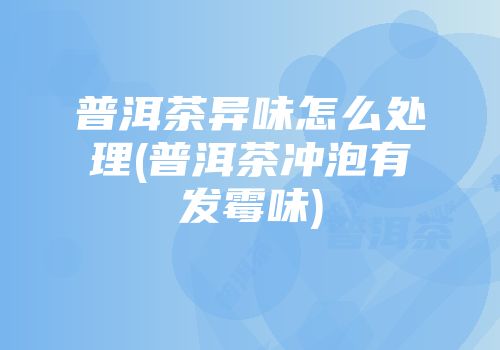 普洱茶异味怎么处理(普洱茶冲泡有发霉味)