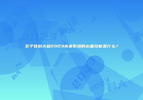 五子登科大益2023未来职场的必备技能是什么？