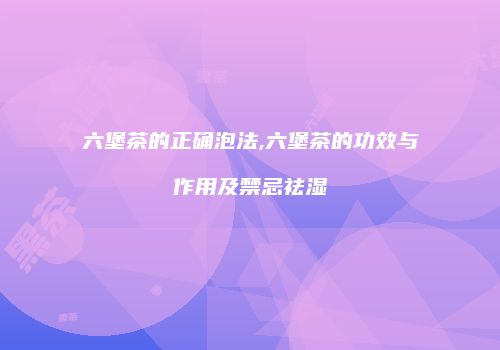 六堡茶的正确泡法,六堡茶的功效与作用及禁忌祛湿