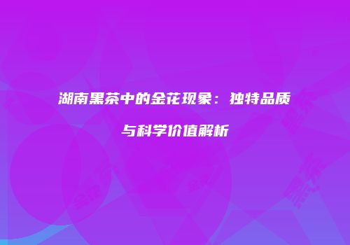 湖南黑茶中的金花现象：独特品质与科学价值解析