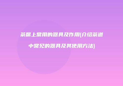 茶席上常用的器具及作用(介绍茶道中常见的器具及其使用方法)
