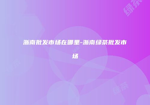 浙南批发市场在哪里-浙南绿茶批发市场