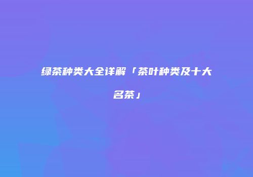 绿茶种类大全详解「茶叶种类及十大名茶」