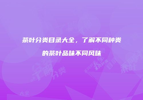茶叶分类目录大全，了解不同种类的茶叶品味不同风味