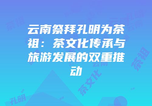 云南祭拜孔明为茶祖：茶文化传承与旅游发展的双重推动