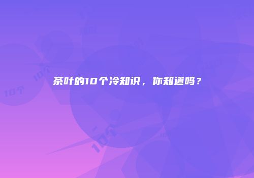 茶叶的10个冷知识，你知道吗？