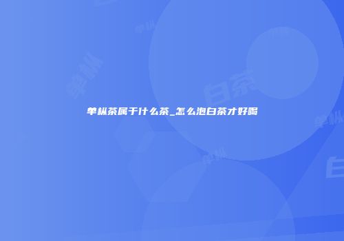 单枞茶属于什么茶_怎么泡白茶才好喝
