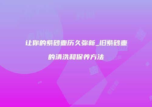 让你的紫砂壶历久弥新_旧紫砂壶的清洗和保养方法