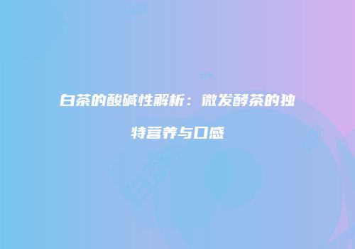 白茶的酸碱性解析：微发酵茶的独特营养与口感