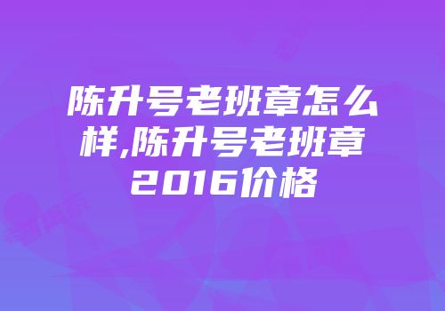 陈升号老班章怎么样,陈升号老班章2016价格
