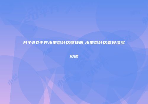 开个20平方小型茶叶店赚钱吗,小型茶叶店要投资多少钱