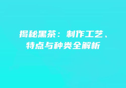 揭秘黑茶：制作工艺、特点与种类全解析