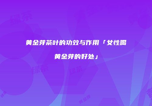黄金芽茶叶的功效与作用「女性喝黄金芽的好处」