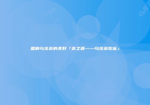 唱响乌龙茶的美好「茶之语——乌龙茶歌谣」