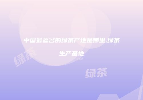 中国最著名的绿茶产地是哪里,绿茶生产基地
