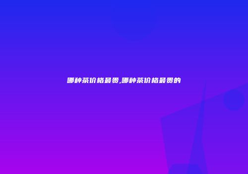 哪种茶价格最贵,哪种茶价格最贵的