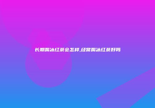 长期喝冰红茶会怎样,经常喝冰红茶好吗