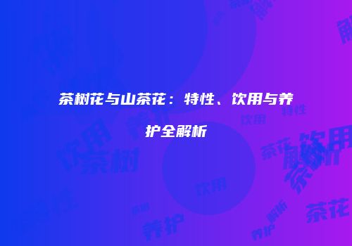 茶树花与山茶花：特性、饮用与养护全解析