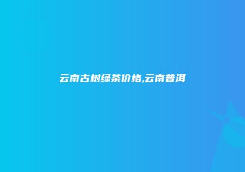 云南古树绿茶价格,云南普洱
