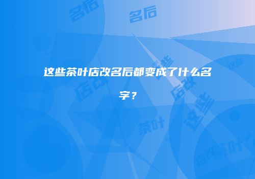 这些茶叶店改名后都变成了什么名字？