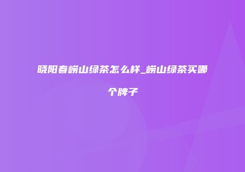晓阳春崂山绿茶怎么样_崂山绿茶买哪个牌子