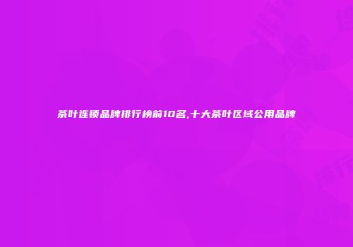 茶叶连锁品牌排行榜前10名,十大茶叶区域公用品牌