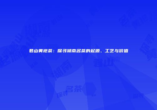 君山黄袍茶：探寻湖南名茶的起源、工艺与价值