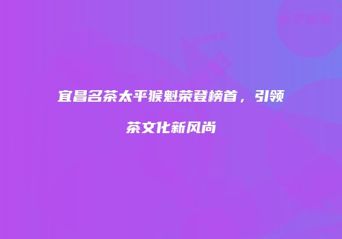 宜昌名茶太平猴魁荣登榜首，引领茶文化新风尚